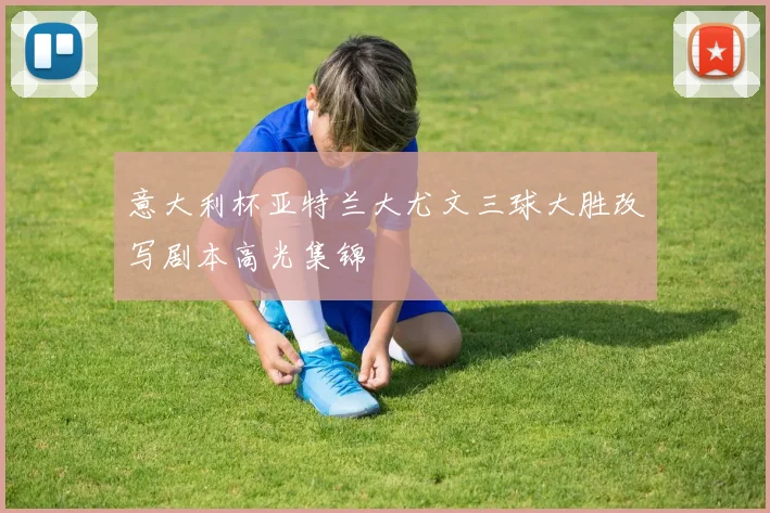 意大利杯亚特兰大尤文三球大胜改写剧本高光集锦