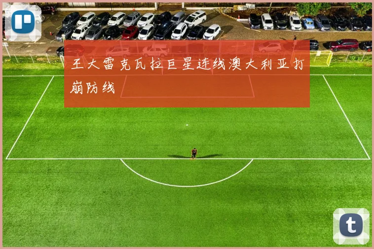 王大雷克瓦拉巨星连线澳大利亚打崩防线