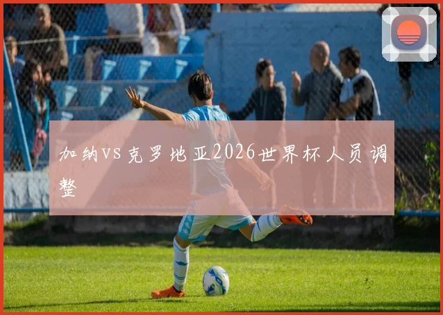 加纳vs克罗地亚2026世界杯人员调整