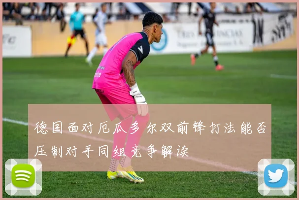 德国面对厄瓜多尔双前锋打法能否压制对手同组竞争解读