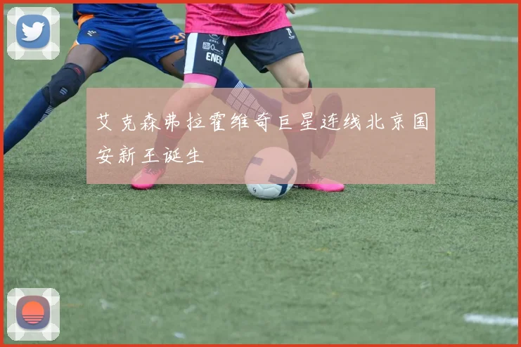 艾克森弗拉霍维奇巨星连线北京国安新王诞生