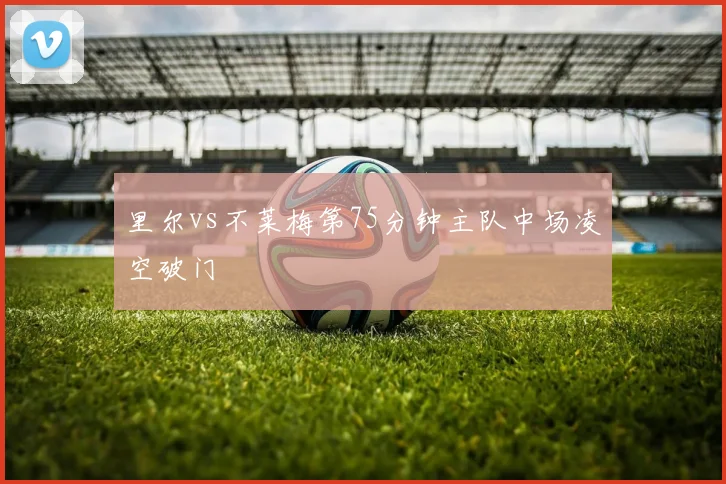 里尔vs不莱梅第75分钟主队中场凌空破门