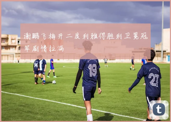 谢鹏飞梅开二度利雅得胜利卫冕冠军剧情拉满