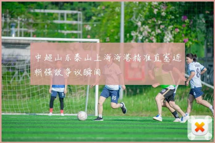 中超山东泰山上海海港精准直塞连斩强敌争议瞬间